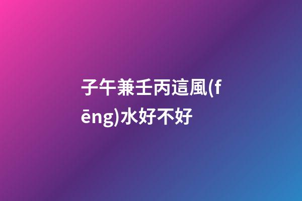 子午兼壬丙這風(fēng)水好不好