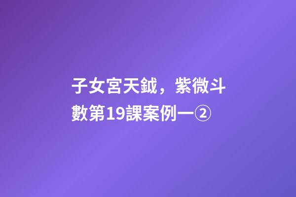 子女宮天鉞，紫微斗數第19課案例一②(身宮趨向、行走天下、日月反背)-第1張-觀點-玄機派