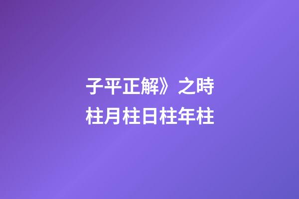 子平正解》之時柱/月柱/日柱/年柱