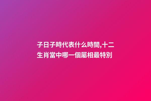 子日子時代表什么時間,十二生肖當中哪一個屬相最特別-第1張-觀點-玄機派