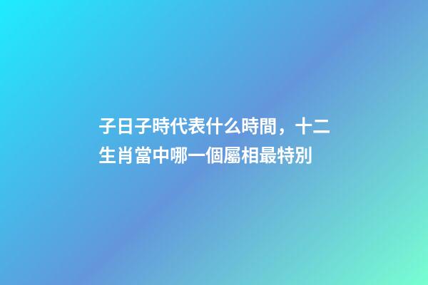 子日子時代表什么時間，十二生肖當中哪一個屬相最特別-第1張-觀點-玄機派