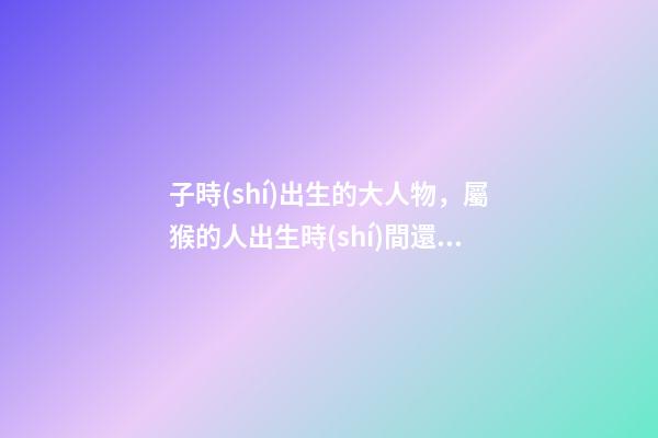 子時(shí)出生的大人物，屬猴的人出生時(shí)間還有這么多講究