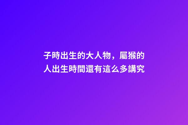 子時出生的大人物，屬猴的人出生時間還有這么多講究