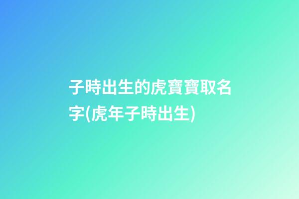 子時出生的虎寶寶取名字(虎年子時出生)