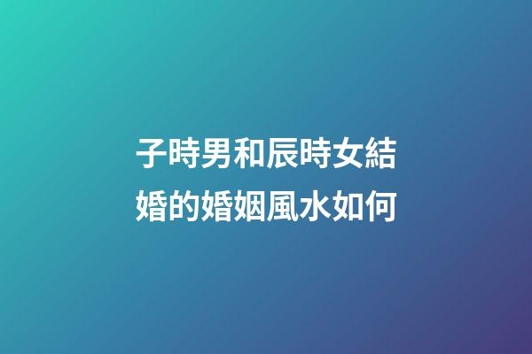 子時男和辰時女結婚的婚姻風水如何