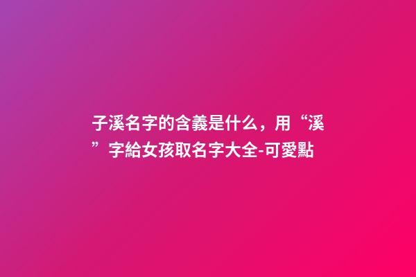 子溪名字的含義是什么，用“溪”字給女孩取名字大全-可愛點-第1張-觀點-玄機派
