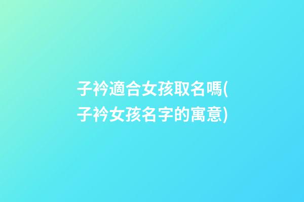 子衿適合女孩取名嗎(子衿女孩名字的寓意)