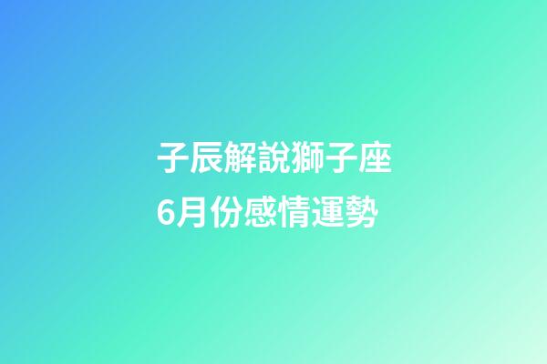 子辰解說獅子座6月份感情運勢-第1張-星座運勢-玄機派