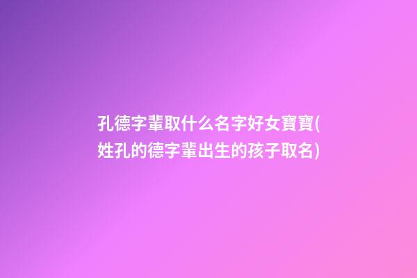 孔德字輩取什么名字好女寶寶(姓孔的德字輩出生的孩子取名)