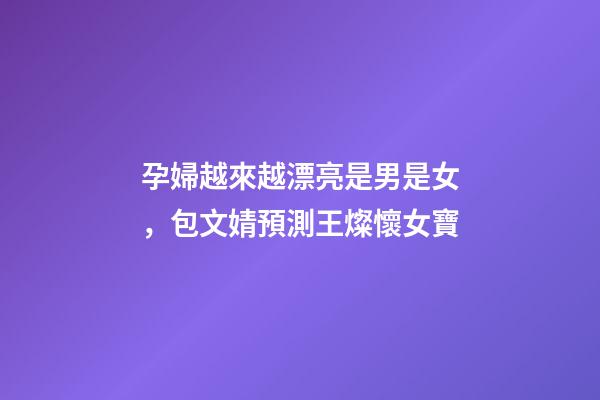 孕婦越來越漂亮是男是女，包文婧預測王燦懷女寶-第1張-觀點-玄機派