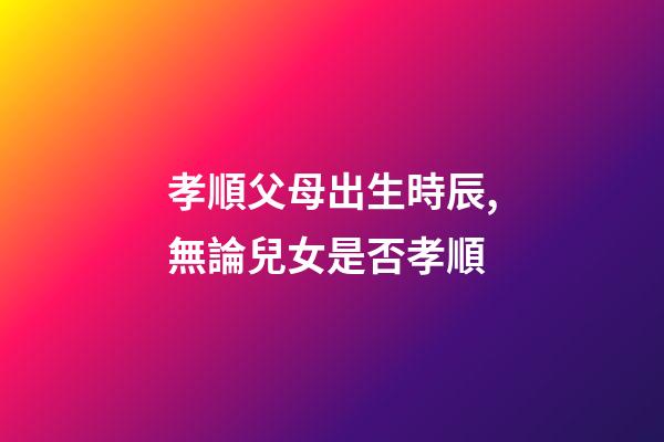 孝順父母出生時辰,無論兒女是否孝順-第1張-觀點-玄機派