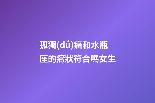 孤獨(dú)癥和水瓶座的癥狀符合嗎女生