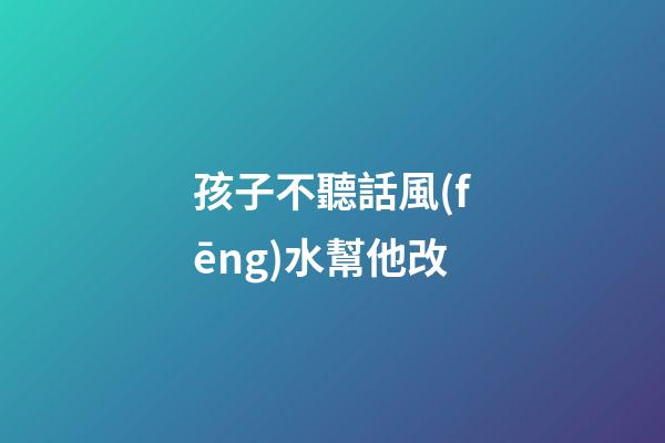 孩子不聽話風(fēng)水幫他改