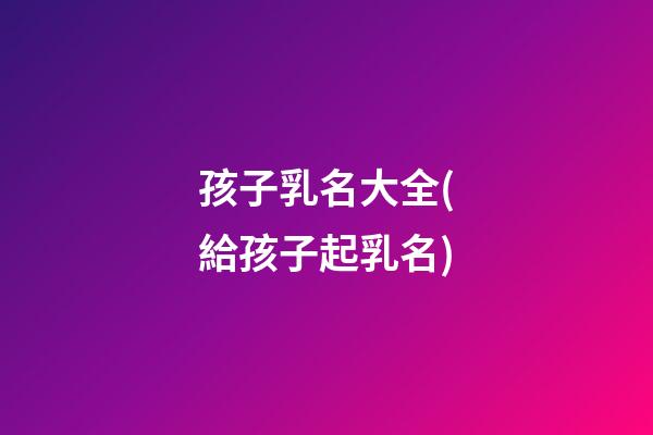 孩子乳名大全(給孩子起乳名)