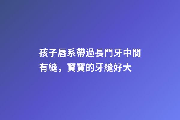 孩子唇系帶過長門牙中間有縫，寶寶的牙縫好大-第1張-觀點-玄機派