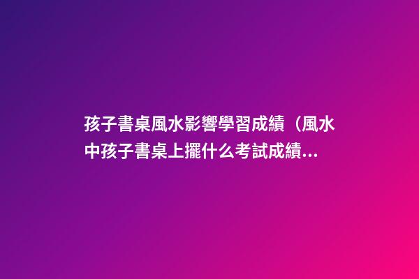 孩子書桌風水影響學習成績（風水中孩子書桌上擺什么考試成績好）