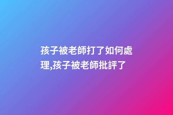 孩子被老師打了如何處理,孩子被老師批評了-第1張-觀點-玄機派
