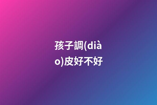 孩子調(diào)皮好不好