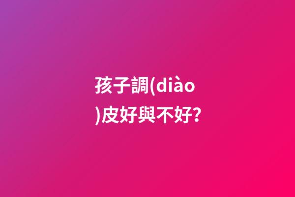孩子調(diào)皮好與不好？