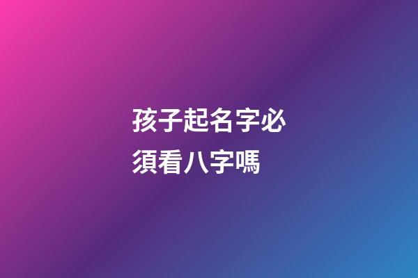 孩子起名字必須看八字嗎(小孩起名字要看生辰八字嗎)