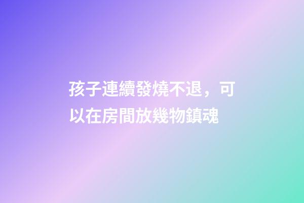 孩子連續發燒不退，可以在房間放幾物鎮魂
