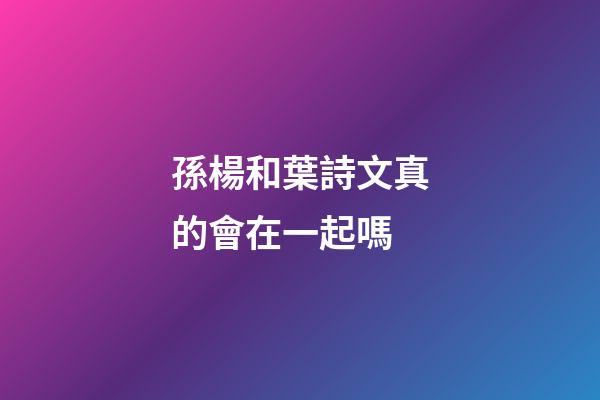 孫楊和葉詩文真的會在一起嗎