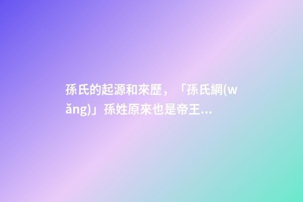孫氏的起源和來歷，「孫氏網(wǎng)」孫姓原來也是帝王血統(tǒng)!姓孫的都來看看!-第1張-觀點(diǎn)-玄機(jī)派