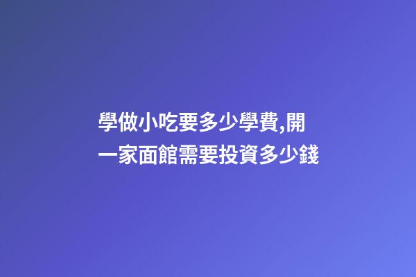 學做小吃要多少學費,開一家面館需要投資多少錢-第1張-觀點-玄機派