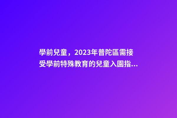 學前兒童，2023年普陀區需接受學前特殊教育的兒童入園指南-第1張-觀點-玄機派