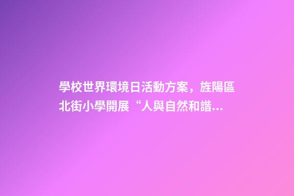 學校世界環境日活動方案，旌陽區北街小學開展“人與自然和諧共生-第1張-觀點-玄機派