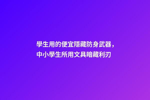 學生用的便宜隱藏防身武器，中小學生所用文具暗藏利刃-第1張-觀點-玄機派