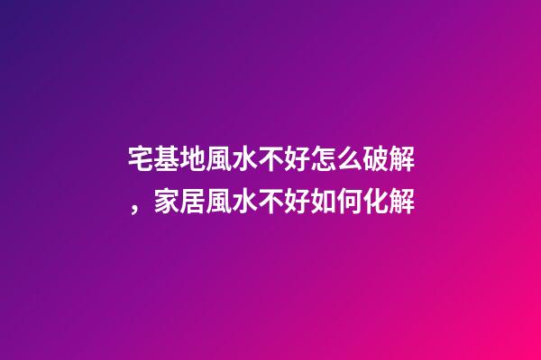 宅基地風水不好怎么破解，家居風水不好如何化解