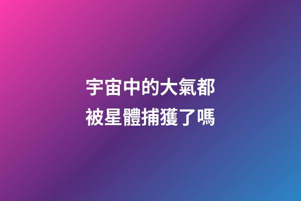 宇宙中的大氣都被星體捕獲了嗎-第1張-星座運勢-玄機派