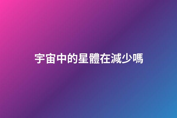 宇宙中的星體在減少嗎-第1張-星座運(yùn)勢(shì)-玄機(jī)派