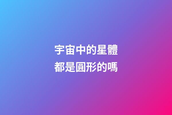 宇宙中的星體都是圓形的嗎-第1張-星座運(yùn)勢(shì)-玄機(jī)派