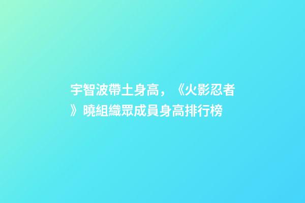 宇智波帶土身高，《火影忍者》曉組織眾成員身高排行榜-第1張-觀點-玄機派