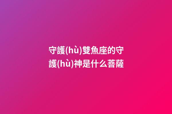 守護(hù)雙魚座的守護(hù)神是什么菩薩-第1張-星座運(yùn)勢-玄機(jī)派