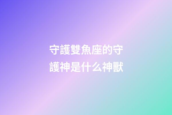 守護雙魚座的守護神是什么神獸-第1張-星座運勢-玄機派