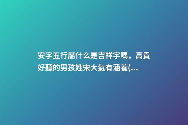 安字五行屬什么是吉祥字嗎，高貴好聽的男孩姓宋大氣有涵養(yǎng)的名字-可愛點(diǎn)-第1張-觀點(diǎn)-玄機(jī)派