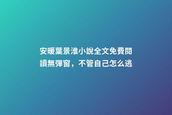 安暖葉景淮小說全文免費閱讀無彈窗，不管自己怎么逃-第1張-觀點-玄機派