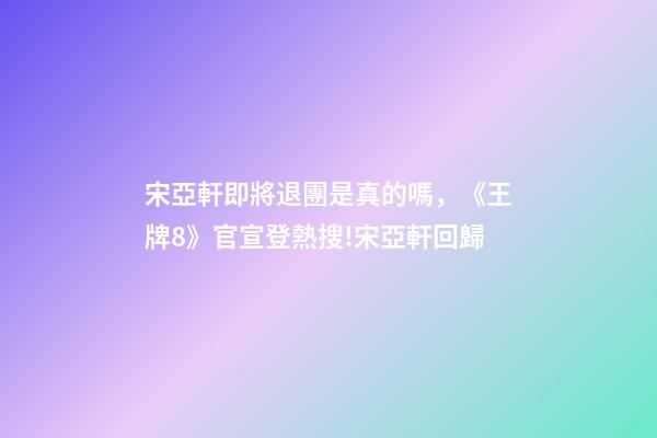 宋亞軒即將退團是真的嗎，《王牌8》官宣登熱搜!宋亞軒回歸-第1張-觀點-玄機派