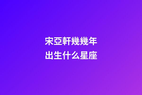 宋亞軒幾幾年出生什么星座-第1張-星座運勢-玄機派
