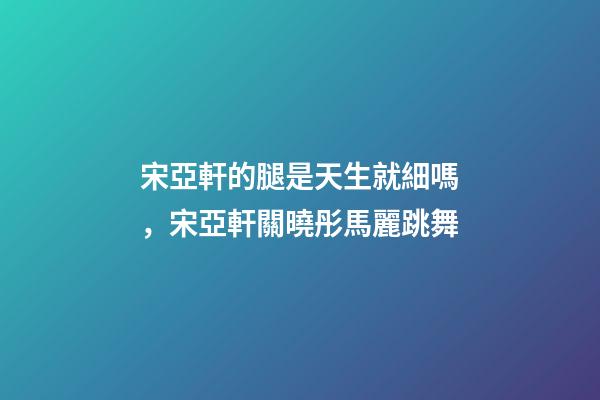 宋亞軒的腿是天生就細嗎，宋亞軒關曉彤馬麗跳舞-第1張-觀點-玄機派