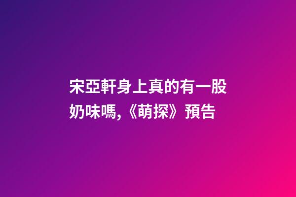宋亞軒身上真的有一股奶味嗎,《萌探》預告-第1張-觀點-玄機派