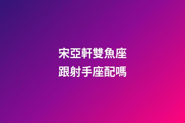宋亞軒雙魚座跟射手座配嗎-第1張-星座運勢-玄機派