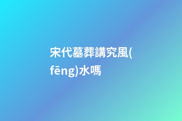 宋代墓葬講究風(fēng)水嗎