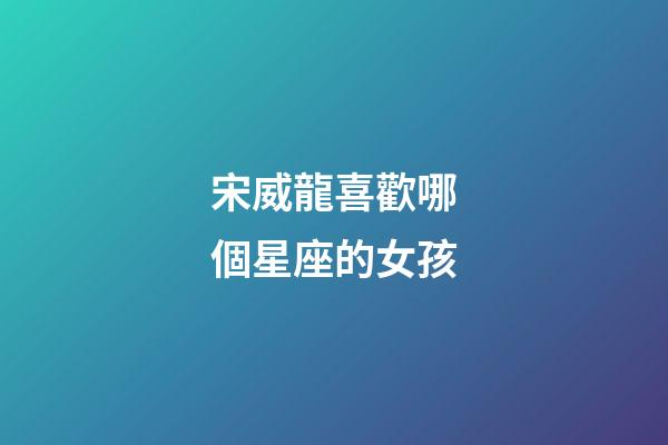 宋威龍喜歡哪個星座的女孩-第1張-星座運勢-玄機派