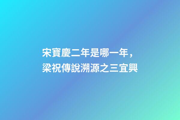宋寶慶二年是哪一年，梁祝傳說溯源之三宜興-第1張-觀點-玄機派