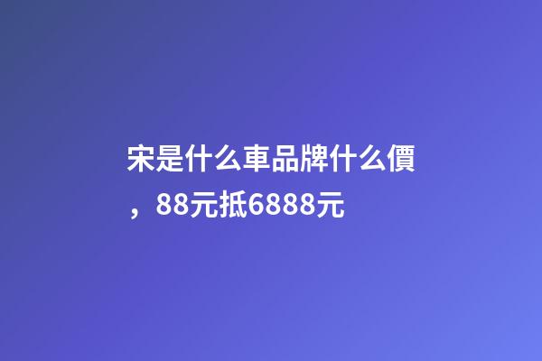 宋是什么車品牌什么價，88元抵6888元-第1張-觀點-玄機派