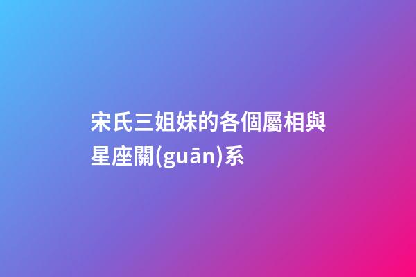 宋氏三姐妹的各個屬相與星座關(guān)系-第1張-星座運勢-玄機派